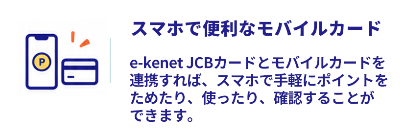 e-kenet JCBカードとモバイルカードを連携すれば、スマホで手軽にポイントをためたり、使ったり、確認することができます。